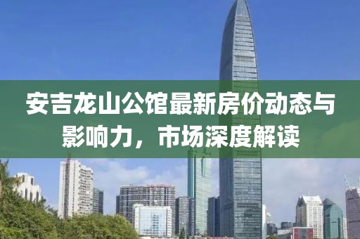 安吉龙山公馆最新房价动态与影响力，市场深度解读
