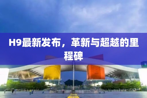 H9最新发布，革新与超越的里程碑