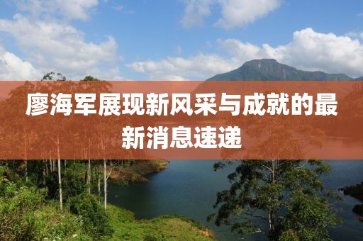 廖海军展现新风采与成就的最新消息速递
