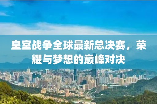 皇室战争全球最新总决赛，荣耀与梦想的巅峰对决