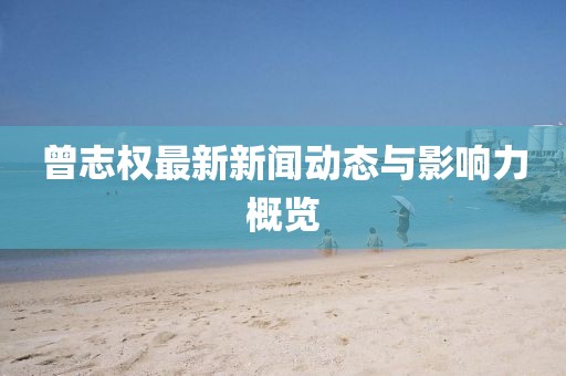 曾志权最新新闻动态与影响力概览