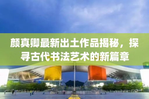 颜真卿最新出土作品揭秘，探寻古代书法艺术的新篇章