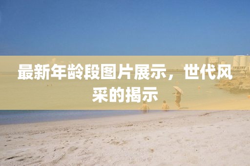 最新年龄段图片展示，世代风采的揭示