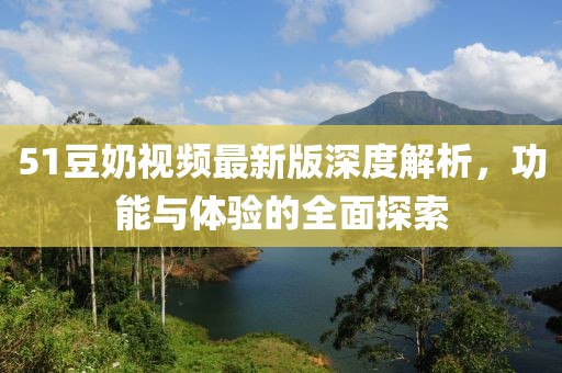 51豆奶视频最新版深度解析，功能与体验的全面探索