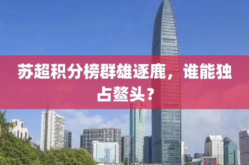 苏超积分榜群雄逐鹿，谁能独占鳌头？