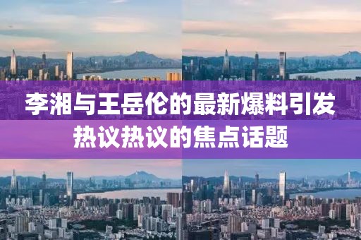 李湘与王岳伦的最新爆料引发热议热议的焦点话题