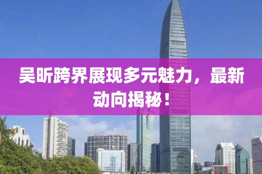 吴昕跨界展现多元魅力，最新动向揭秘！