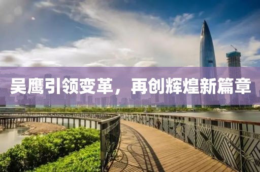 吴鹰引领变革，再创辉煌新篇章