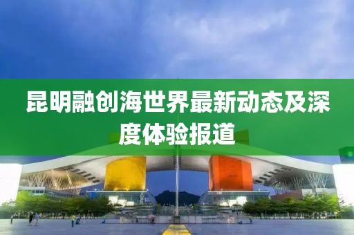 昆明融创海世界最新动态及深度体验报道