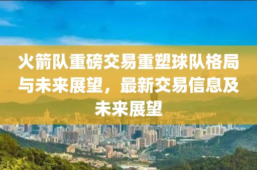火箭队重磅交易重塑球队格局与未来展望，最新交易信息及未来展望