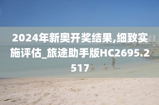 2024年新奥开奖结果,细致实施评估_旅途助手版HC2695.2517