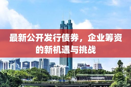 最新公开发行债券，企业筹资的新机遇与挑战