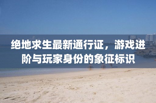 绝地求生最新通行证，游戏进阶与玩家身份的象征标识