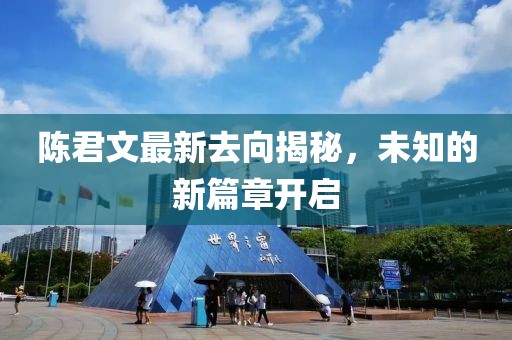 陈君文最新去向揭秘，未知的新篇章开启