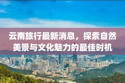 云南旅行最新消息，探索自然美景与文化魅力的最佳时机