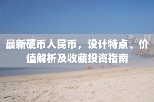 最新硬币人民币，设计特点、价值解析及收藏投资指南