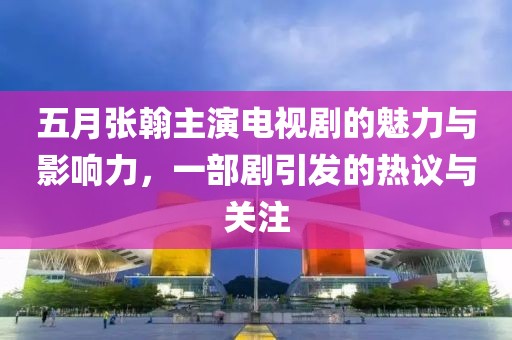 五月张翰主演电视剧的魅力与影响力，一部剧引发的热议与关注
