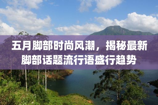 五月脚部时尚风潮，揭秘最新脚部话题流行语盛行趋势