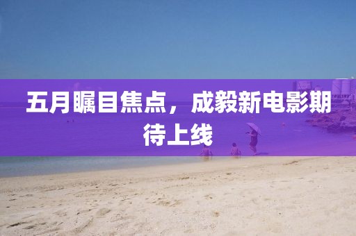 五月瞩目焦点，成毅新电影期待上线