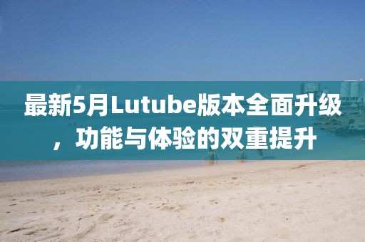 最新5月Lutube版本全面升级，功能与体验的双重提升