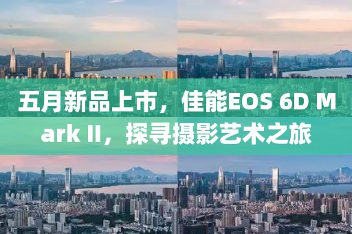 五月新品上市，佳能EOS 6D Mark II，探寻摄影艺术之旅
