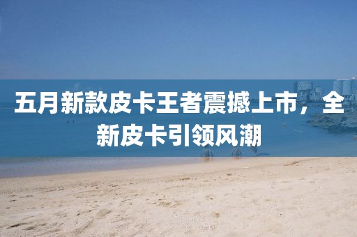 五月新款皮卡王者震撼上市，全新皮卡引领风潮