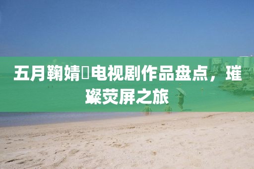五月鞠婧祎电视剧作品盘点，璀璨荧屏之旅