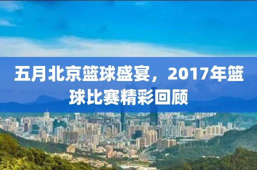 五月北京篮球盛宴，2017年篮球比赛精彩回顾