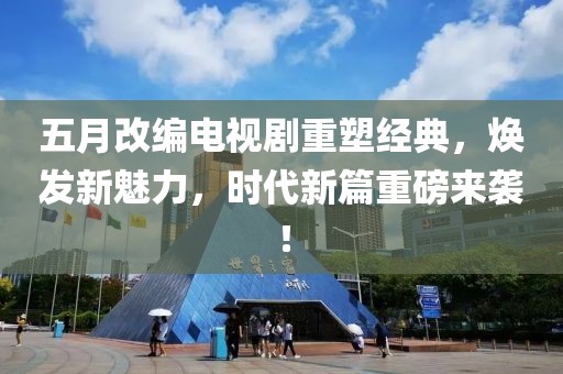 五月改编电视剧重塑经典，焕发新魅力，时代新篇重磅来袭！