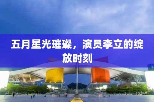 五月星光璀璨，演员李立的绽放时刻