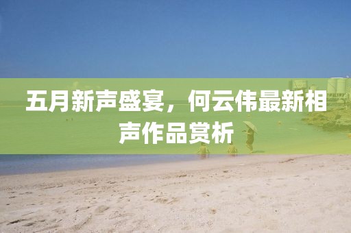 五月新声盛宴，何云伟最新相声作品赏析