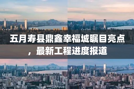 五月寿县鼎鑫幸福城瞩目亮点，最新工程进度报道
