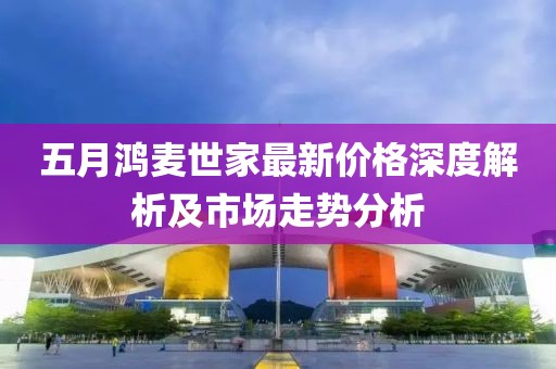 五月鸿麦世家最新价格深度解析及市场走势分析