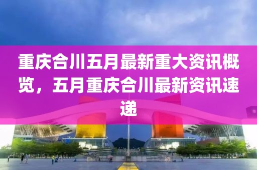 重庆合川五月最新重大资讯概览，五月重庆合川最新资讯速递