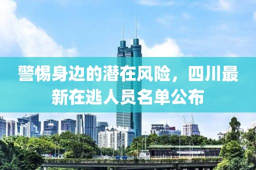 警惕身边的潜在风险，四川最新在逃人员名单公布