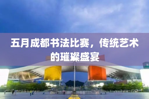 五月成都书法比赛，传统艺术的璀璨盛宴