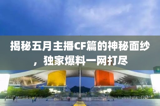 揭秘五月主播CF篇的神秘面纱，独家爆料一网打尽