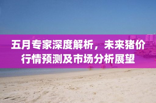 五月专家深度解析，未来猪价行情预测及市场分析展望