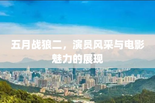 五月战狼二，演员风采与电影魅力的展现