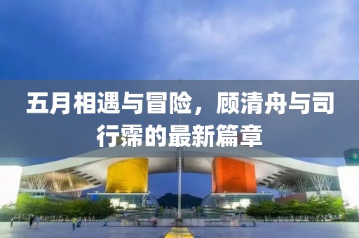 五月相遇与冒险，顾清舟与司行霈的最新篇章