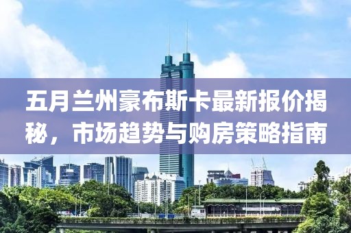 五月兰州豪布斯卡最新报价揭秘，市场趋势与购房策略指南