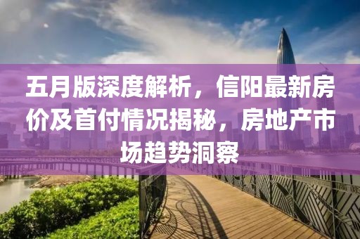 五月版深度解析，信阳最新房价及首付情况揭秘，房地产市场趋势洞察