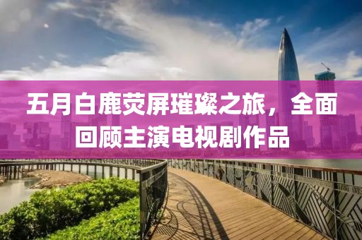 五月白鹿荧屏璀璨之旅，全面回顾主演电视剧作品