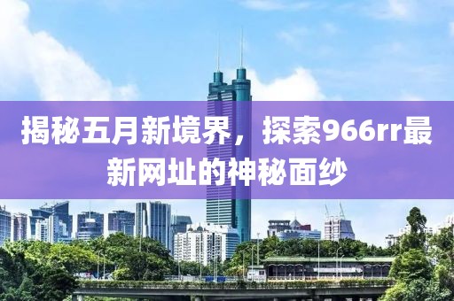 揭秘五月新境界，探索966rr最新网址的神秘面纱