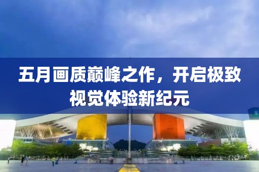 五月画质巅峰之作，开启极致视觉体验新纪元