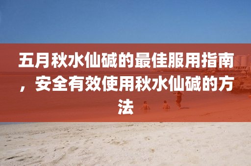 五月秋水仙碱的最佳服用指南，安全有效使用秋水仙碱的方法