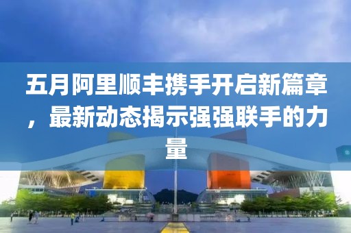 五月阿里顺丰携手开启新篇章，最新动态揭示强强联手的力量