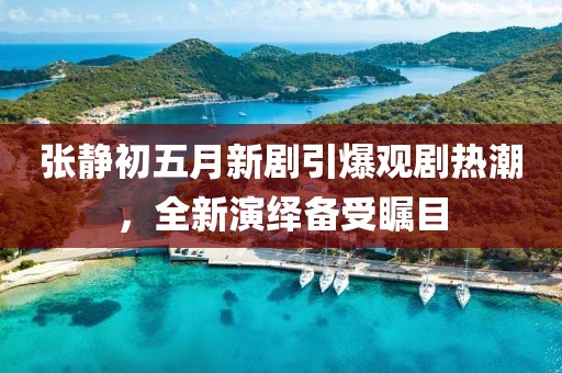 张静初五月新剧引爆观剧热潮，全新演绎备受瞩目
