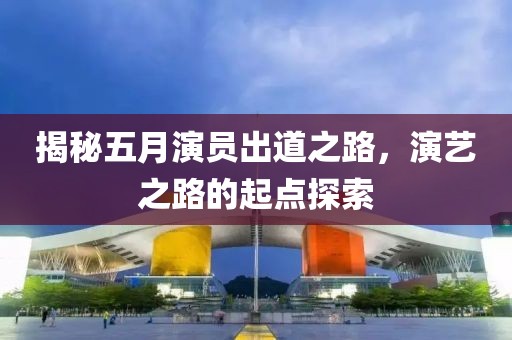 揭秘五月演员出道之路，演艺之路的起点探索