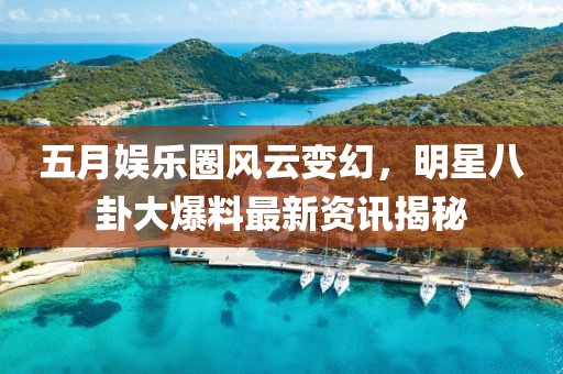 五月娱乐圈风云变幻，明星八卦大爆料最新资讯揭秘
